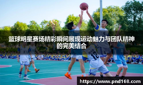 篮球明星赛场精彩瞬间展现运动魅力与团队精神的完美结合